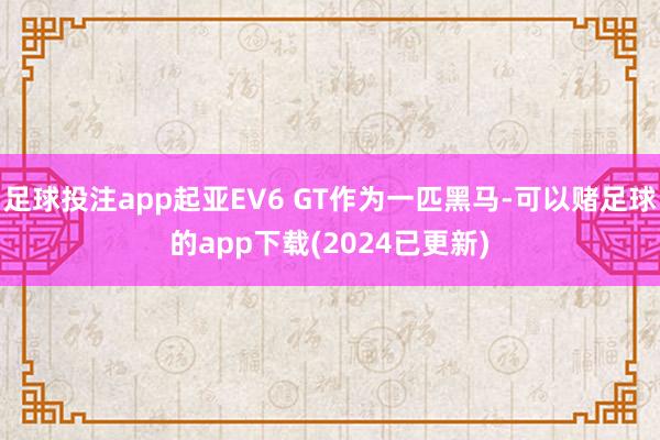 足球投注app起亚EV6 GT作为一匹黑马-可以赌足球的app下载(2024已更新)
