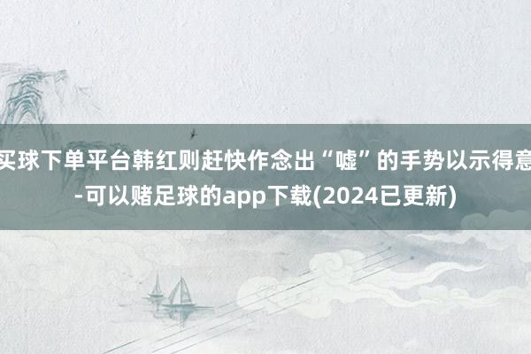 买球下单平台韩红则赶快作念出“嘘”的手势以示得意-可以赌足球的app下载(2024已更新)