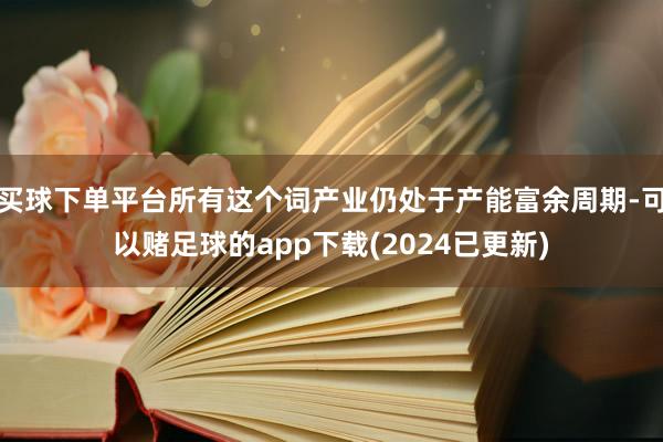 买球下单平台所有这个词产业仍处于产能富余周期-可以赌足球的app下载(2024已更新)