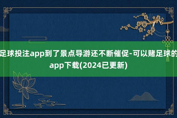 足球投注app到了景点导游还不断催促-可以赌足球的app下载(2024已更新)