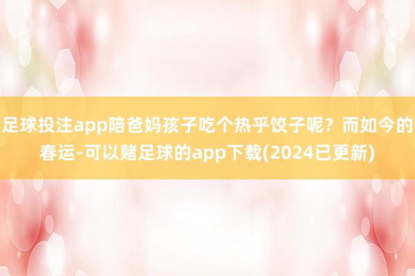 足球投注app陪爸妈孩子吃个热乎饺子呢？而如今的春运-可以赌足球的app下载(2024已更新)