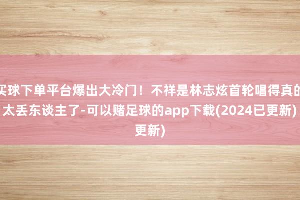 买球下单平台爆出大冷门！不祥是林志炫首轮唱得真的太丢东谈主了-可以赌足球的app下载(2024已更新)