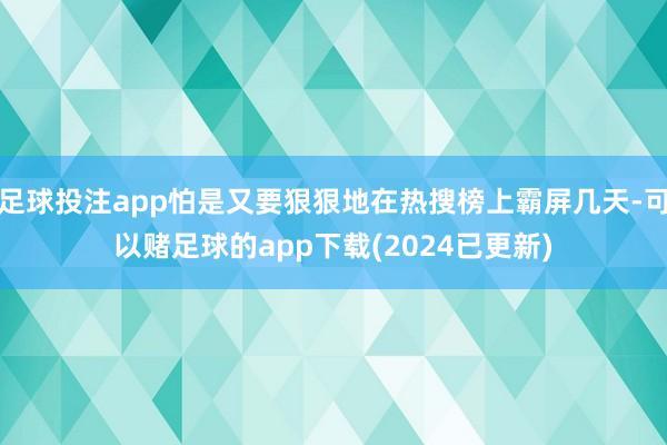 足球投注app怕是又要狠狠地在热搜榜上霸屏几天-可以赌足球的app下载(2024已更新)