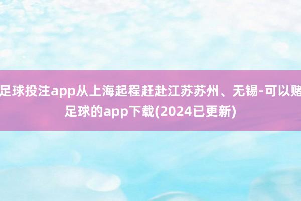 足球投注app从上海起程赶赴江苏苏州、无锡-可以赌足球的app下载(2024已更新)