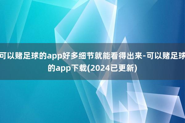 可以赌足球的app好多细节就能看得出来-可以赌足球的app下载(2024已更新)