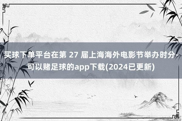 买球下单平台在第 27 届上海海外电影节举办时分-可以赌足球的app下载(2024已更新)