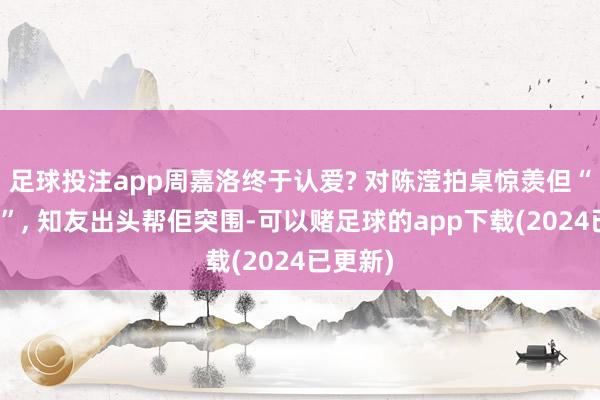 足球投注app周嘉洛终于认爱? 对陈滢拍桌惊羡但“冇过夜”, 知友出头帮佢突围-可以赌足球的app下载(2024已更新)