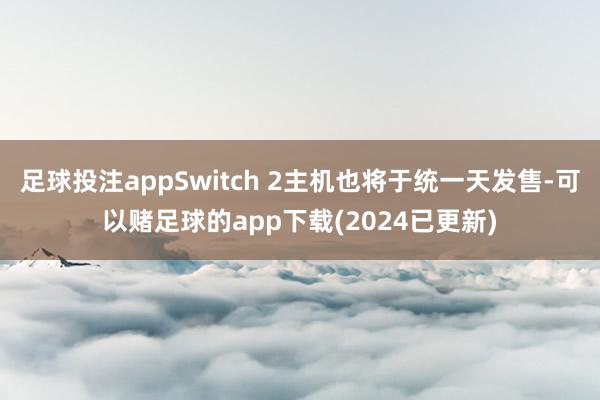 足球投注appSwitch 2主机也将于统一天发售-可以赌足球的app下载(2024已更新)