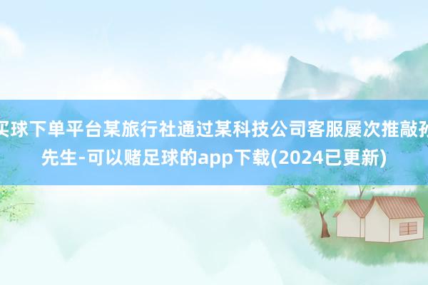 买球下单平台某旅行社通过某科技公司客服屡次推敲孙先生-可以赌足球的app下载(2024已更新)