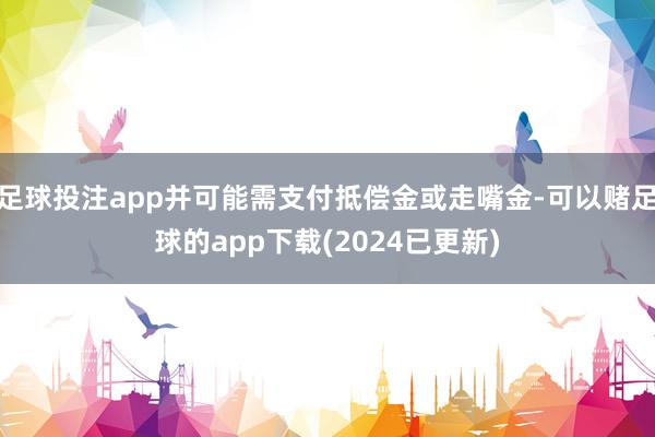 足球投注app并可能需支付抵偿金或走嘴金-可以赌足球的app下载(2024已更新)