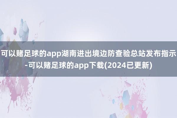 可以赌足球的app湖南进出境边防查验总站发布指示-可以赌足球的app下载(2024已更新)