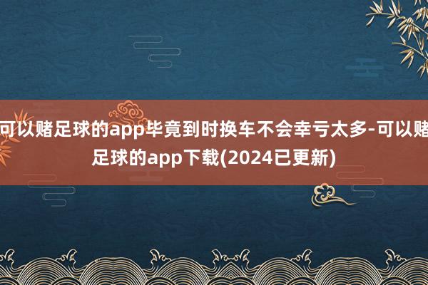 可以赌足球的app毕竟到时换车不会幸亏太多-可以赌足球的app下载(2024已更新)