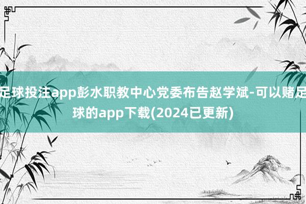 足球投注app彭水职教中心党委布告赵学斌-可以赌足球的app下载(2024已更新)