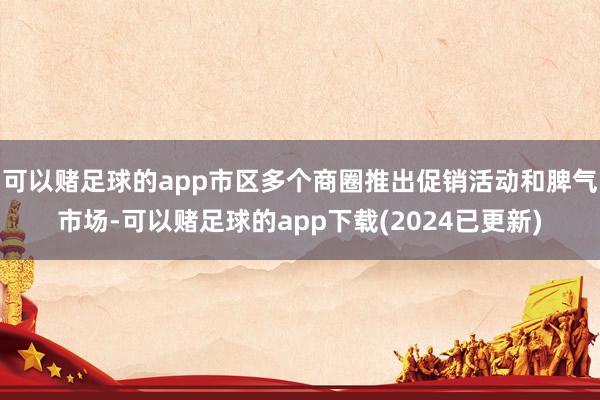 可以赌足球的app市区多个商圈推出促销活动和脾气市场-可以赌足球的app下载(2024已更新)