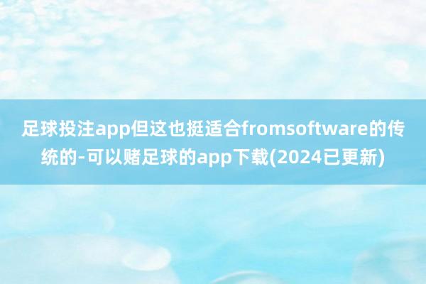 足球投注app但这也挺适合fromsoftware的传统的-可以赌足球的app下载(2024已更新)
