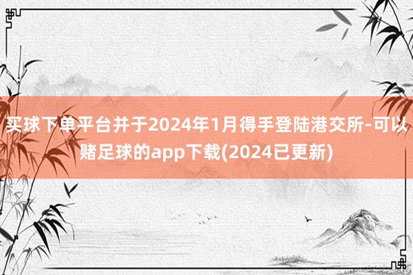 买球下单平台并于2024年1月得手登陆港交所-可以赌足球的app下载(2024已更新)