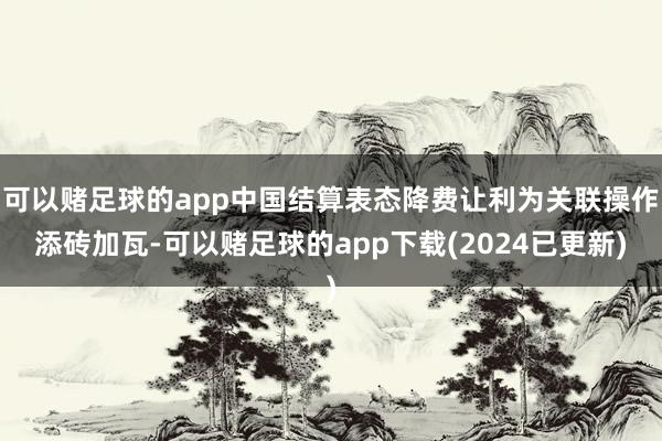 可以赌足球的app中国结算表态降费让利为关联操作添砖加瓦-可以赌足球的app下载(2024已更新)