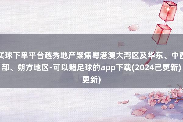 买球下单平台越秀地产聚焦粤港澳大湾区及华东、中西部、朔方地区-可以赌足球的app下载(2024已更新)