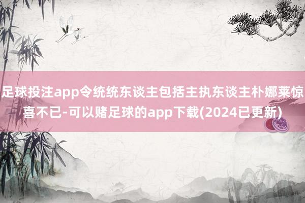 足球投注app令统统东谈主包括主执东谈主朴娜莱惊喜不已-可以赌足球的app下载(2024已更新)