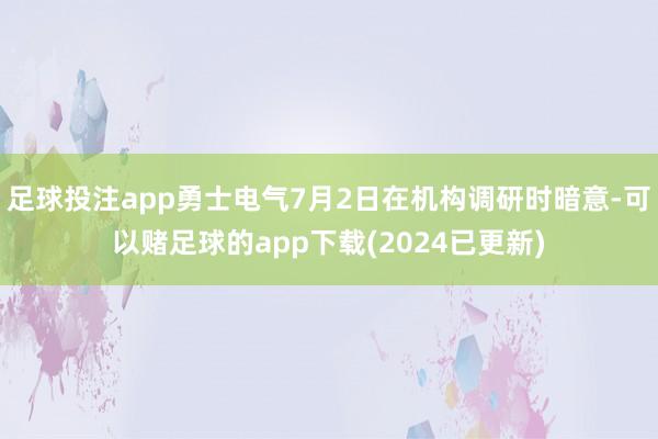足球投注app勇士电气7月2日在机构调研时暗意-可以赌足球的app下载(2024已更新)