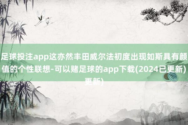 足球投注app这亦然丰田威尔法初度出现如斯具有颜值的个性联想-可以赌足球的app下载(2024已更新)