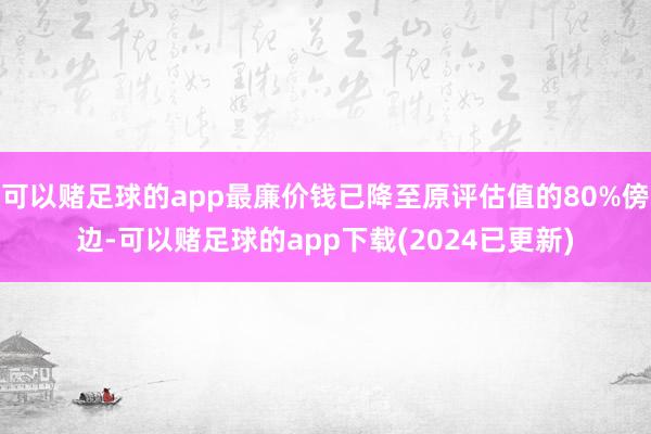 可以赌足球的app最廉价钱已降至原评估值的80%傍边-可以赌足球的app下载(2024已更新)