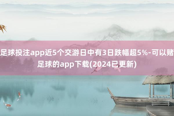 足球投注app近5个交游日中有3日跌幅超5%-可以赌足球的app下载(2024已更新)