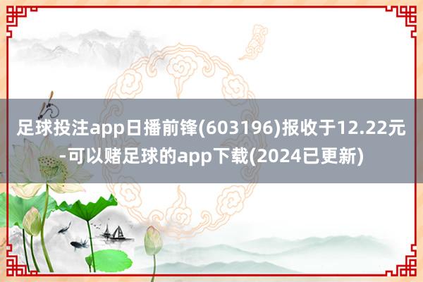 足球投注app日播前锋(603196)报收于12.22元-可以赌足球的app下载(2024已更新)