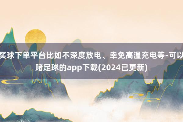 买球下单平台比如不深度放电、幸免高温充电等-可以赌足球的app下载(2024已更新)