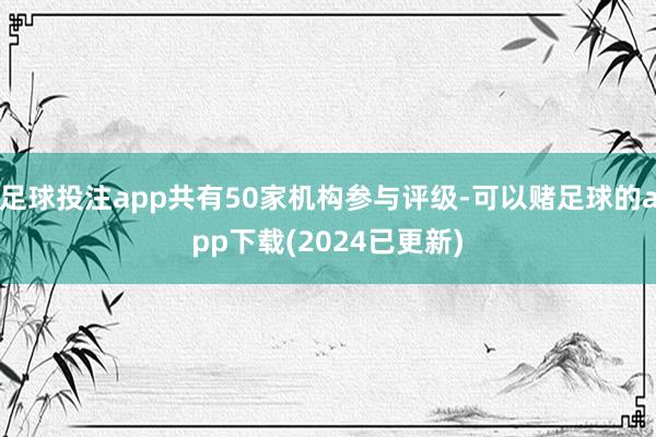 足球投注app共有50家机构参与评级-可以赌足球的app下载(2024已更新)