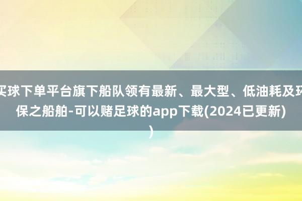 买球下单平台旗下船队领有最新、最大型、低油耗及环保之船舶-可以赌足球的app下载(2024已更新)