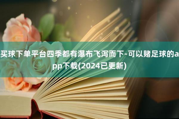 买球下单平台四季都有瀑布飞泻而下-可以赌足球的app下载(2024已更新)