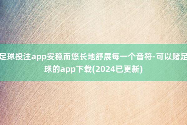 足球投注app安稳而悠长地舒展每一个音符-可以赌足球的app下载(2024已更新)