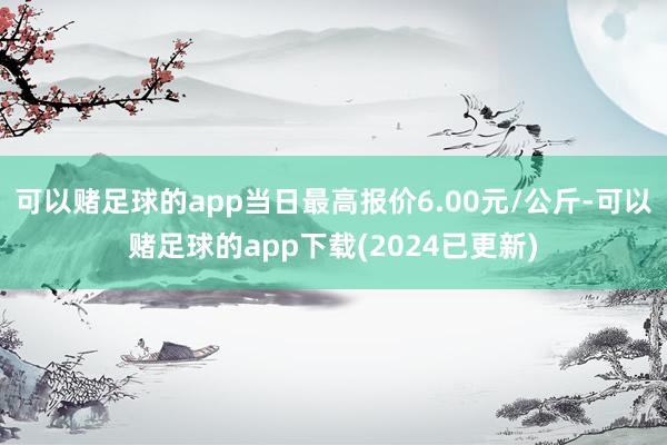 可以赌足球的app当日最高报价6.00元/公斤-可以赌足球的app下载(2024已更新)