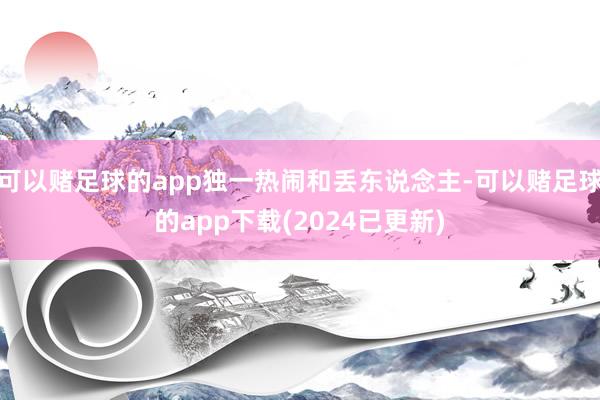 可以赌足球的app独一热闹和丢东说念主-可以赌足球的app下载(2024已更新)