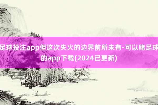 足球投注app但这次失火的边界前所未有-可以赌足球的app下载(2024已更新)