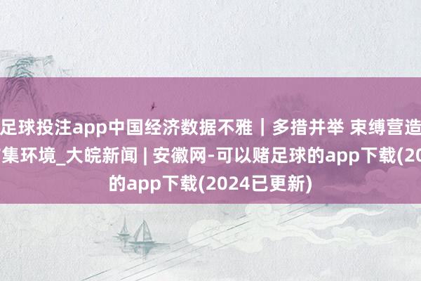 足球投注app中国经济数据不雅｜多措并举 束缚营造平允平允市集环境_大皖新闻 | 安徽网-可以赌足球的app下载(2024已更新)
