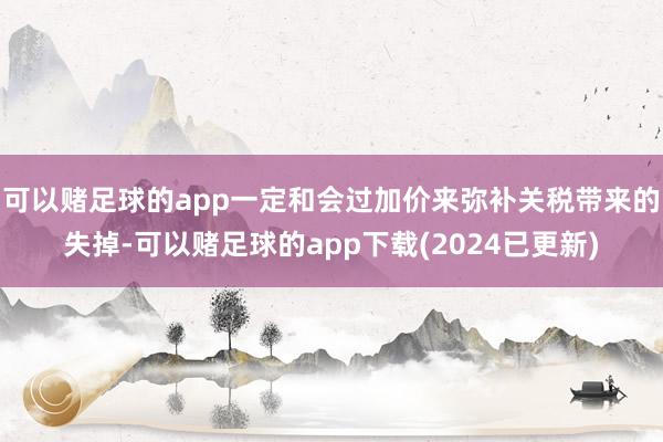 可以赌足球的app一定和会过加价来弥补关税带来的失掉-可以赌足球的app下载(2024已更新)