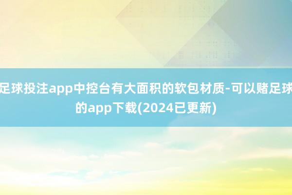 足球投注app中控台有大面积的软包材质-可以赌足球的app下载(2024已更新)