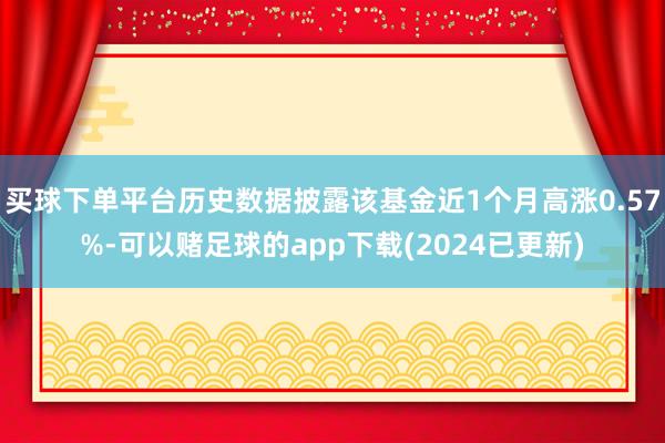 买球下单平台历史数据披露该基金近1个月高涨0.57%-可以赌足球的app下载(2024已更新)