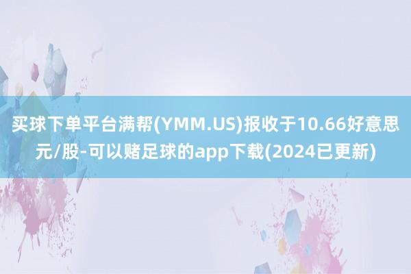 买球下单平台满帮(YMM.US)报收于10.66好意思元/股-可以赌足球的app下载(2024已更新)