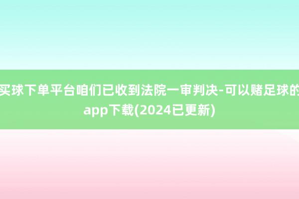 买球下单平台咱们已收到法院一审判决-可以赌足球的app下载(2024已更新)