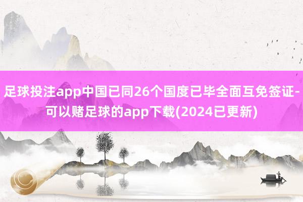 足球投注app中国已同26个国度已毕全面互免签证-可以赌足球的app下载(2024已更新)