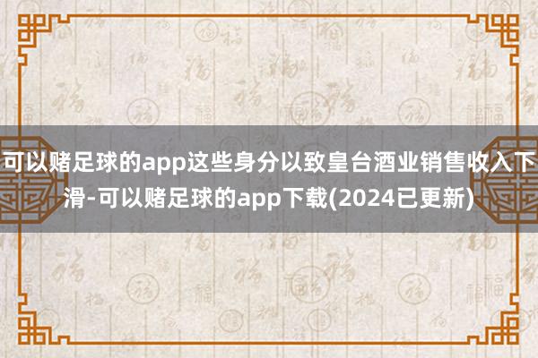 可以赌足球的app这些身分以致皇台酒业销售收入下滑-可以赌足球的app下载(2024已更新)