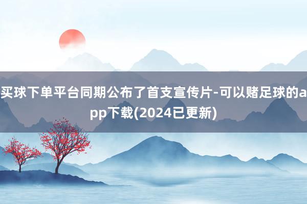 买球下单平台同期公布了首支宣传片-可以赌足球的app下载(2024已更新)