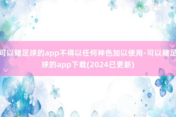 可以赌足球的app不得以任何神色加以使用-可以赌足球的app下载(2024已更新)