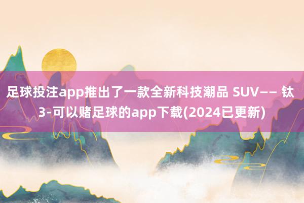 足球投注app推出了一款全新科技潮品 SUV—— 钛 3-可以赌足球的app下载(2024已更新)