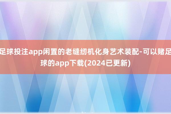 足球投注app闲置的老缝纫机化身艺术装配-可以赌足球的app下载(2024已更新)