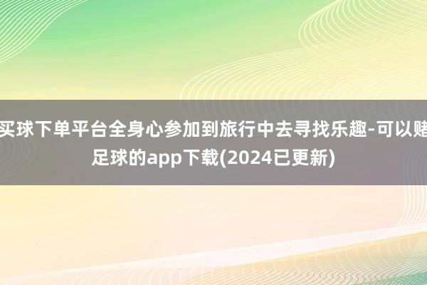 买球下单平台全身心参加到旅行中去寻找乐趣-可以赌足球的app下载(2024已更新)