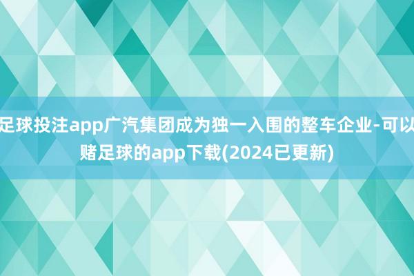 足球投注app广汽集团成为独一入围的整车企业-可以赌足球的app下载(2024已更新)